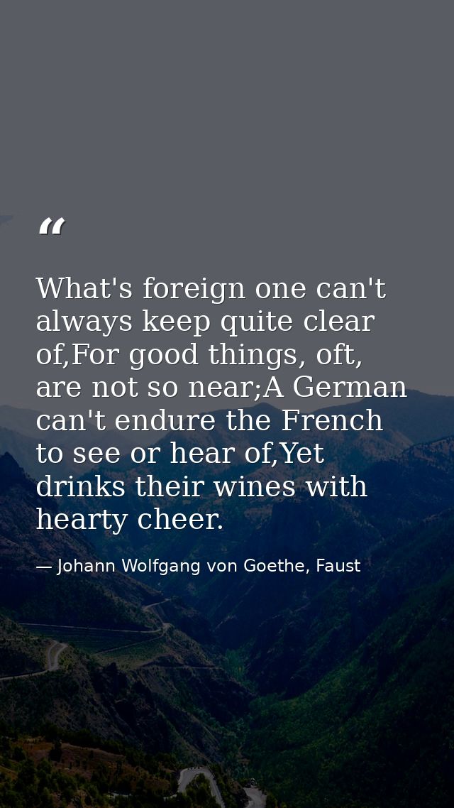 What's foreign one can't always keep quite clear of,For good things, oft, are not so near;A German can't endure the Fren — Johann Wolfgang von Goethe, Faust