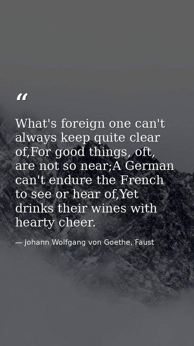 What's foreign one can't always keep quite clear of,For good things, oft, are not so near;A German can't endure the Fren — Johann Wolfgang von Goethe, Faust