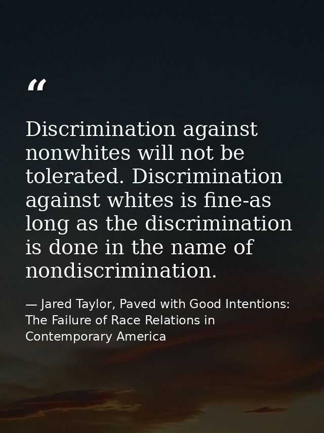 Discrimination against nonwhites will not be tolerated. Discrimination against whites is fine-as long as the discriminat — Jared Taylor, Paved with Good Intentions: The Failure of Race Relations in Contemporary America