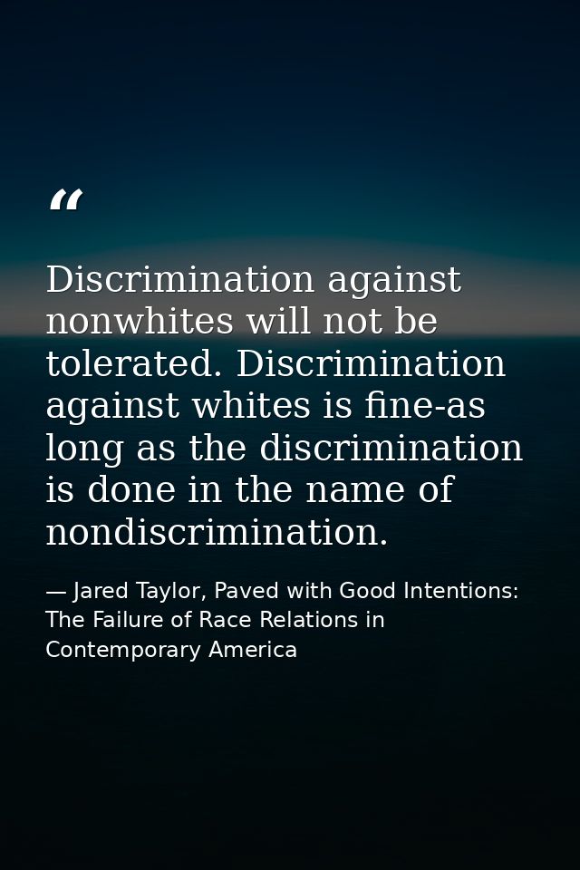 Discrimination against nonwhites will not be tolerated. Discrimination against whites is fine-as long as the discriminat — Jared Taylor, Paved with Good Intentions: The Failure of Race Relations in Contemporary America