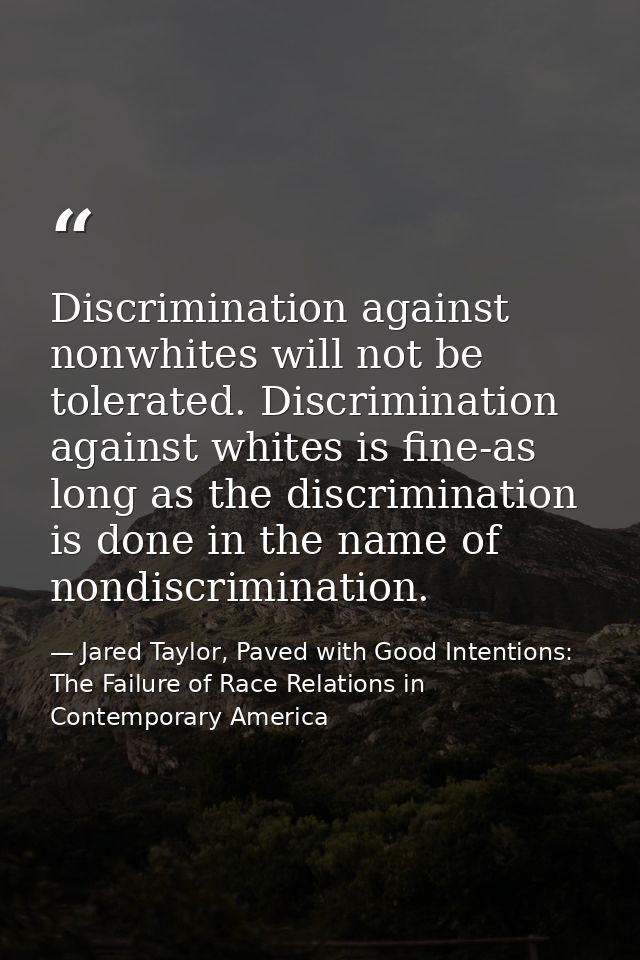 Discrimination against nonwhites will not be tolerated. Discrimination against whites is fine-as long as the discriminat — Jared Taylor, Paved with Good Intentions: The Failure of Race Relations in Contemporary America