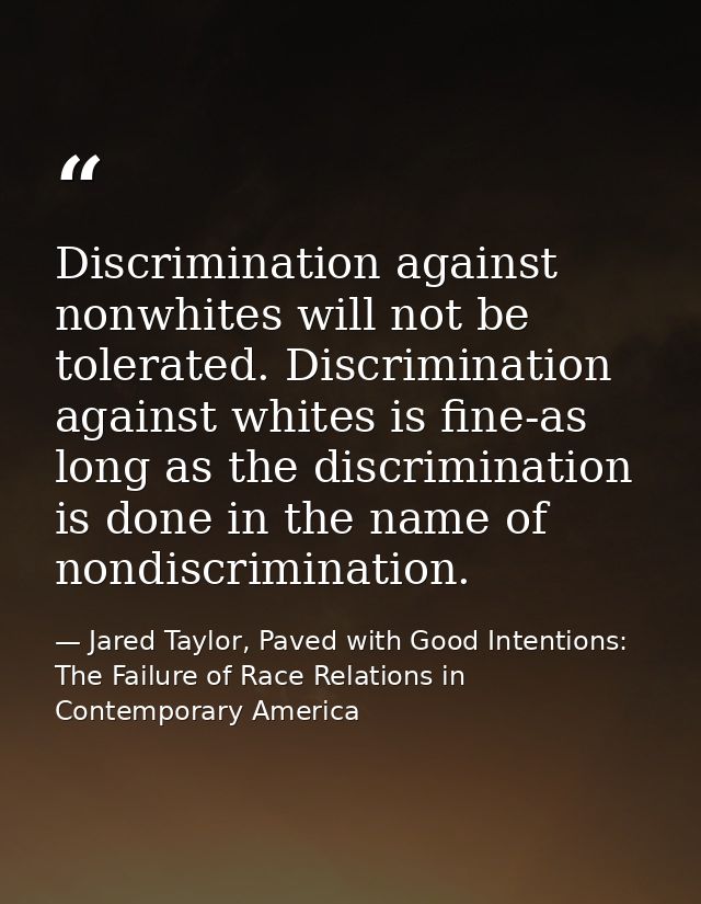 Discrimination against nonwhites will not be tolerated. Discrimination against whites is fine-as long as the discriminat — Jared Taylor, Paved with Good Intentions: The Failure of Race Relations in Contemporary America