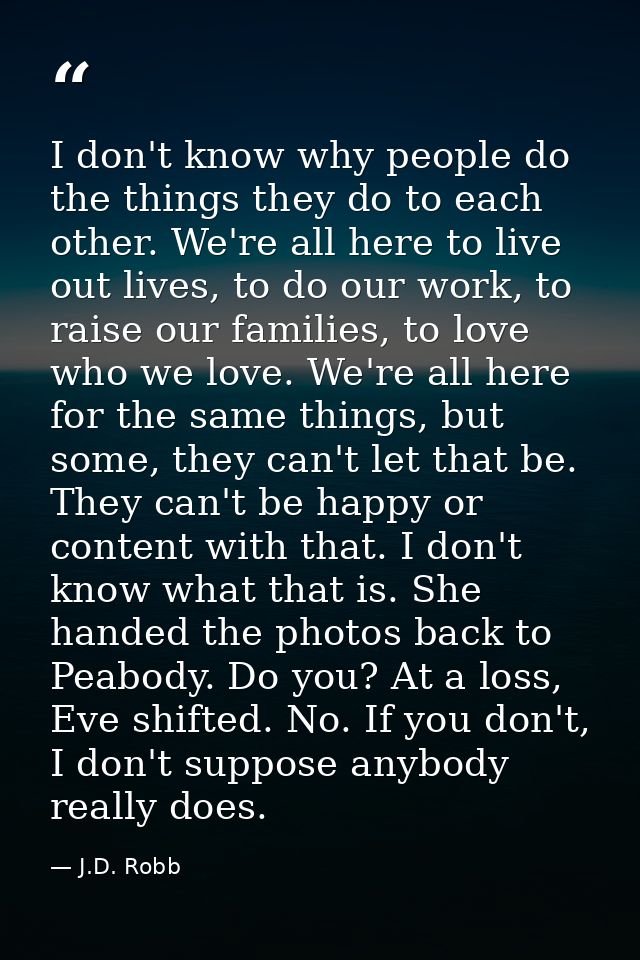 I don't know why people do the things they do to each other. We're all here to live out lives, to do our work, to raise  — J.D. Robb