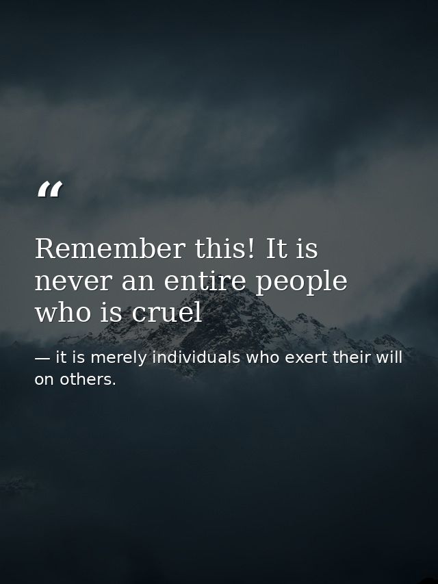 Remember this! It is never an entire people who is cruel — it is merely individuals who exert their will on others.