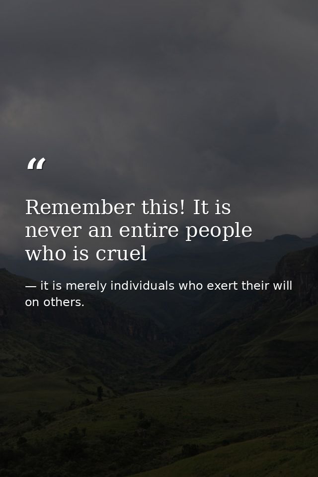 Remember this! It is never an entire people who is cruel — it is merely individuals who exert their will on others.