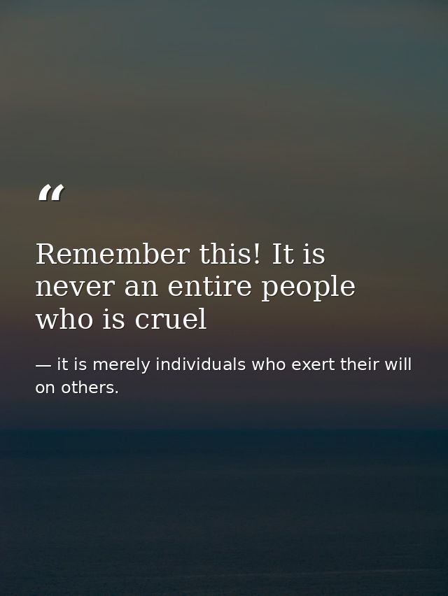 Remember this! It is never an entire people who is cruel — it is merely individuals who exert their will on others.