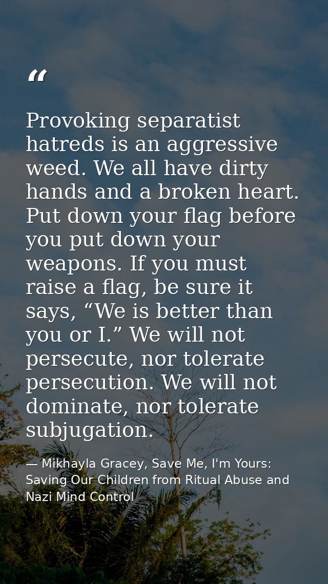Provoking separatist hatreds is an aggressive weed. We all have dirty hands and a broken heart. Put down your flag befor — Mikhayla Gracey, Save Me, I'm Yours: Saving Our Children from Ritual Abuse and Nazi Mind Control