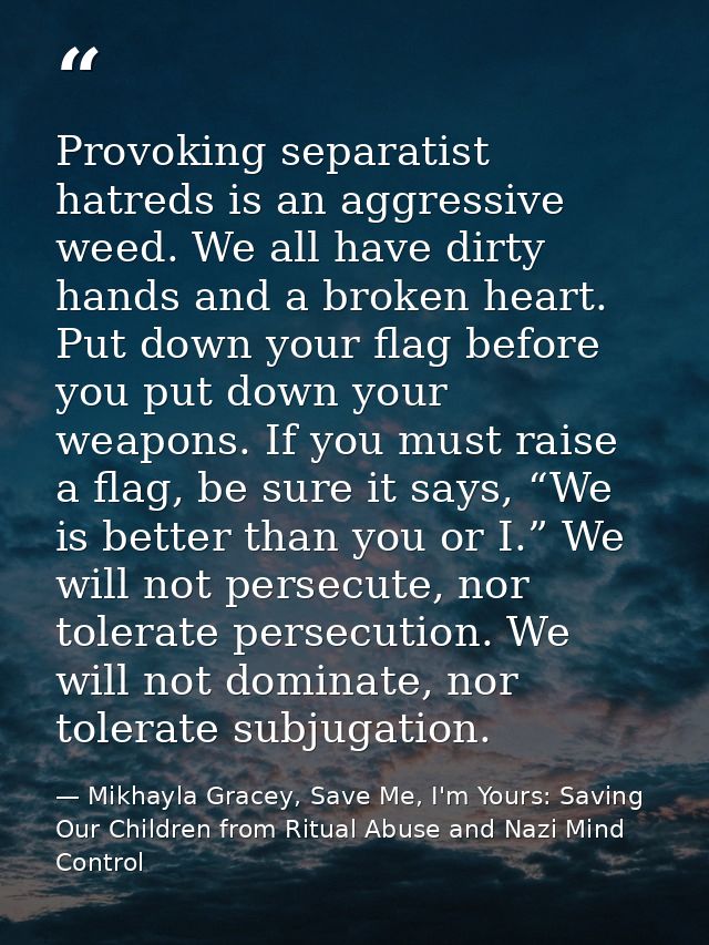 Provoking separatist hatreds is an aggressive weed. We all have dirty hands and a broken heart. Put down your flag befor — Mikhayla Gracey, Save Me, I'm Yours: Saving Our Children from Ritual Abuse and Nazi Mind Control