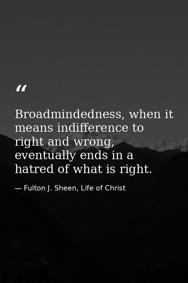 Broadmindedness, when it means indifference to right and wrong, eventually ends in a hatred of what is right. — Fulton J. Sheen, Life of Christ