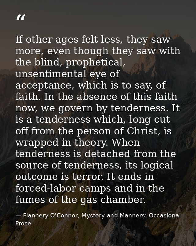If other ages felt less, they saw more, even though they saw with the blind, prophetical, unsentimental eye of acceptanc — Flannery O'Connor, Mystery and Manners: Occasional Prose