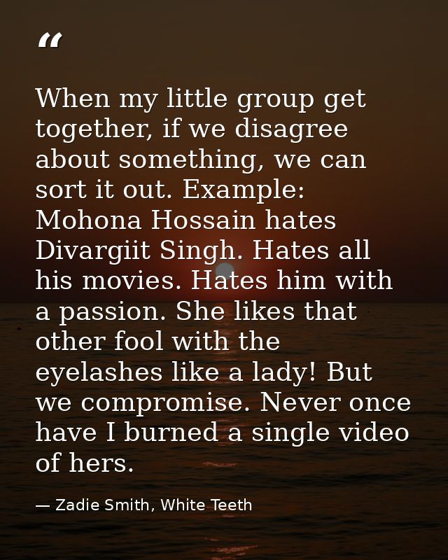 When my little group get together, if we disagree about something, we can sort it out. Example: Mohona Hossain hates Div — Zadie Smith, White Teeth