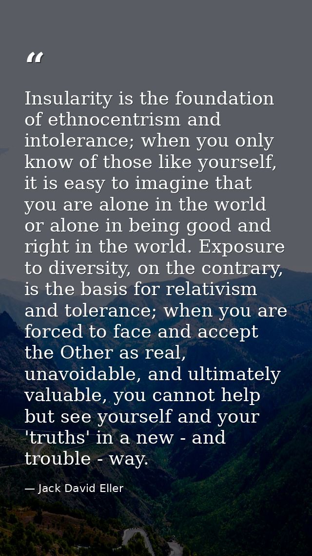 Insularity is the foundation of ethnocentrism and intolerance; when you only know of those like yourself, it is easy to  — Jack David Eller