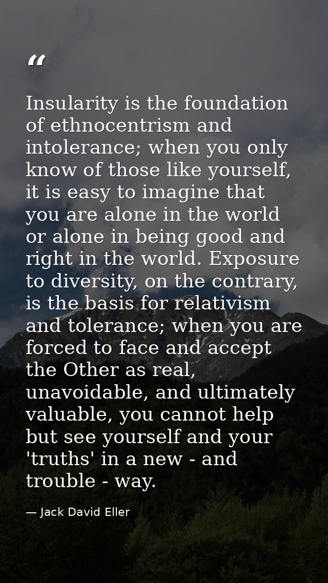 Insularity is the foundation of ethnocentrism and intolerance; when you only know of those like yourself, it is easy to  — Jack David Eller