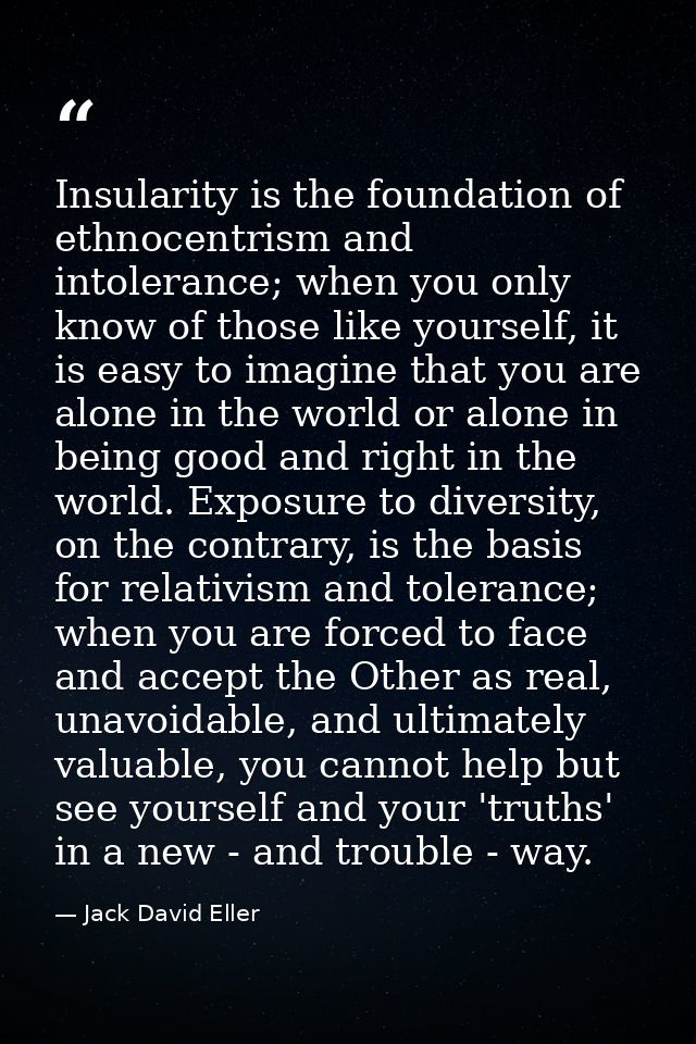 Insularity is the foundation of ethnocentrism and intolerance; when you only know of those like yourself, it is easy to  — Jack David Eller