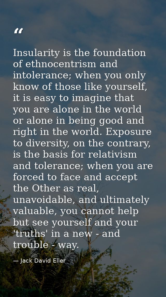 Insularity is the foundation of ethnocentrism and intolerance; when you only know of those like yourself, it is easy to  — Jack David Eller