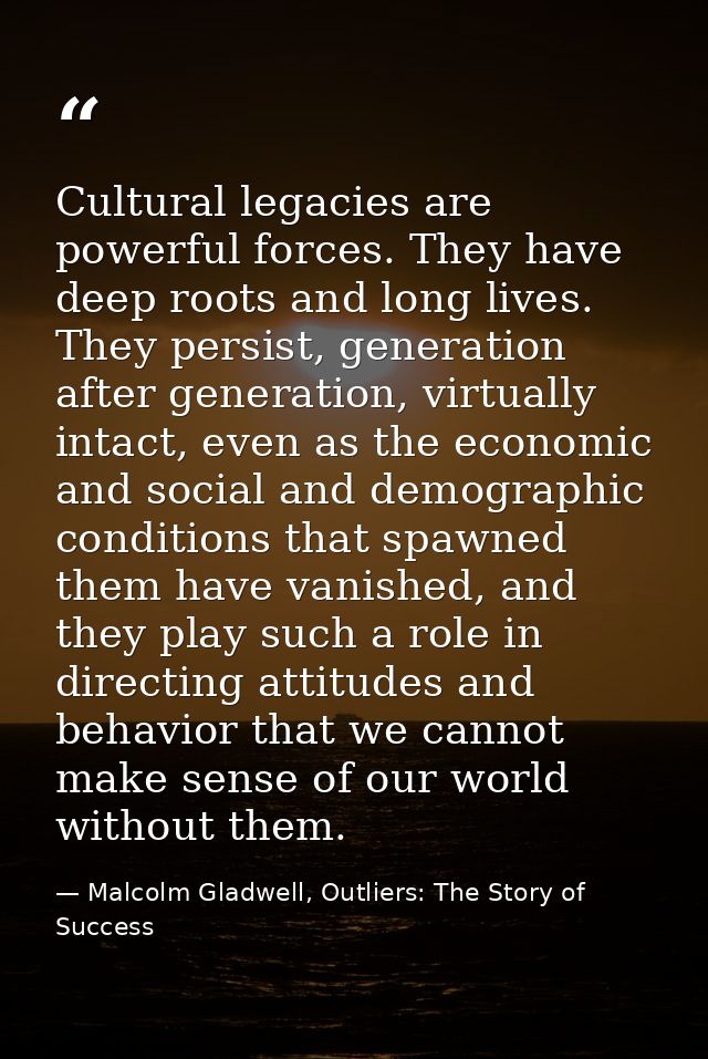 Cultural legacies are powerful forces. They have deep roots and long lives. They persist, generation after generation, v — Malcolm Gladwell, Outliers: The Story of Success