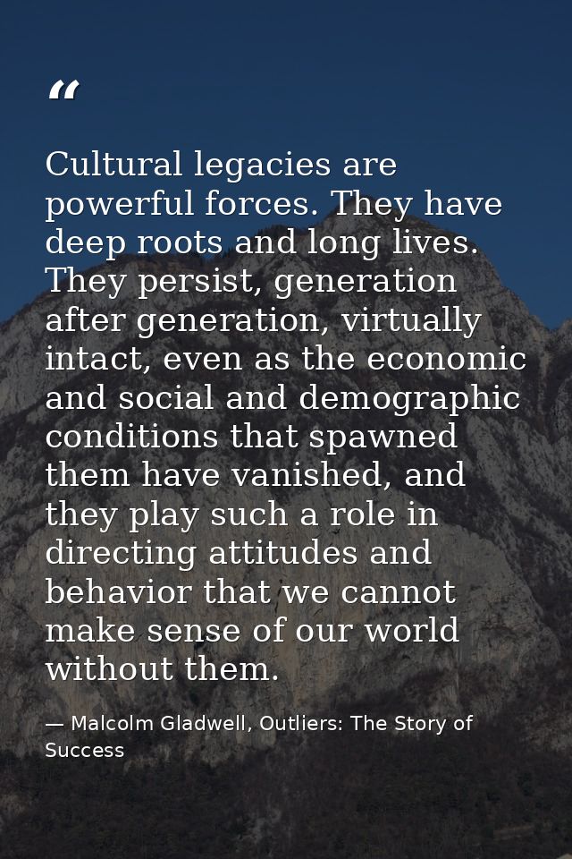 Cultural legacies are powerful forces. They have deep roots and long lives. They persist, generation after generation, v — Malcolm Gladwell, Outliers: The Story of Success