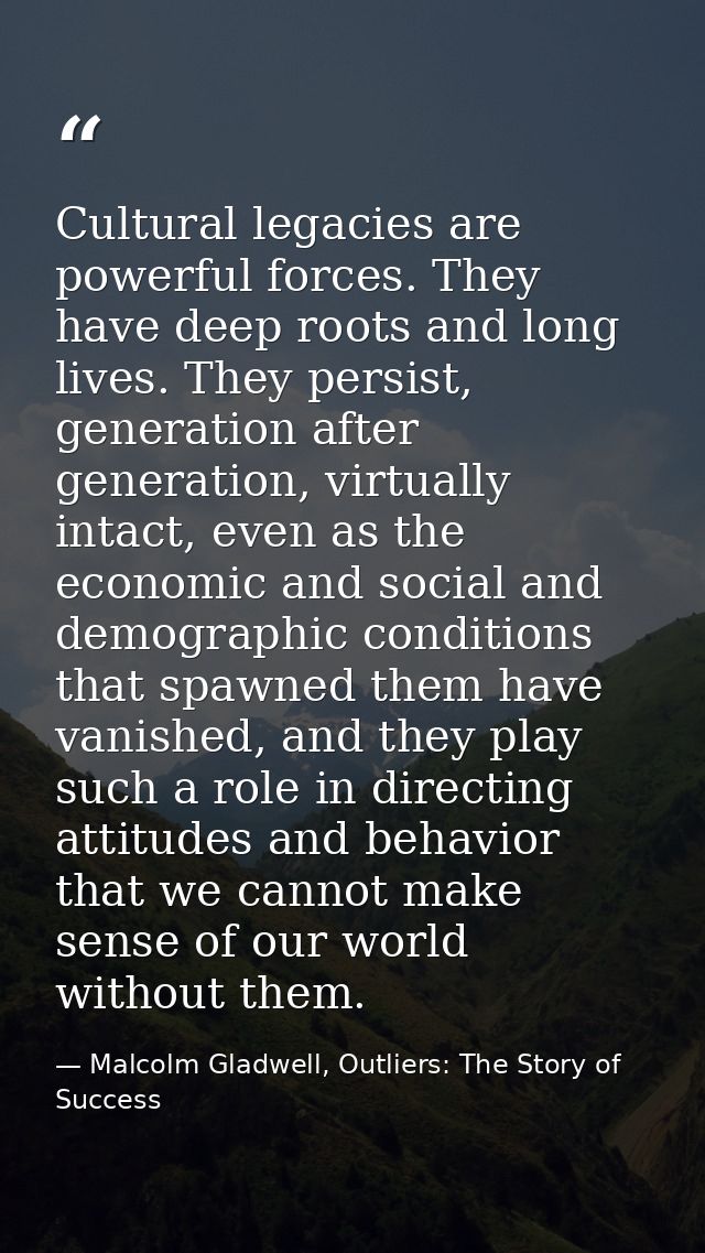 Cultural legacies are powerful forces. They have deep roots and long lives. They persist, generation after generation, v — Malcolm Gladwell, Outliers: The Story of Success