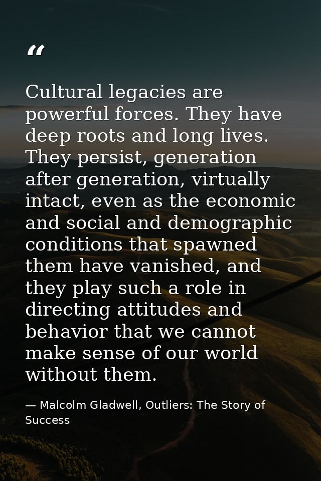Cultural legacies are powerful forces. They have deep roots and long lives. They persist, generation after generation, v — Malcolm Gladwell, Outliers: The Story of Success