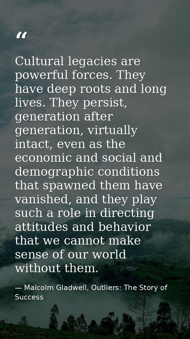 Cultural legacies are powerful forces. They have deep roots and long lives. They persist, generation after generation, v — Malcolm Gladwell, Outliers: The Story of Success