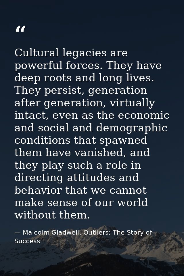 Cultural legacies are powerful forces. They have deep roots and long lives. They persist, generation after generation, v — Malcolm Gladwell, Outliers: The Story of Success