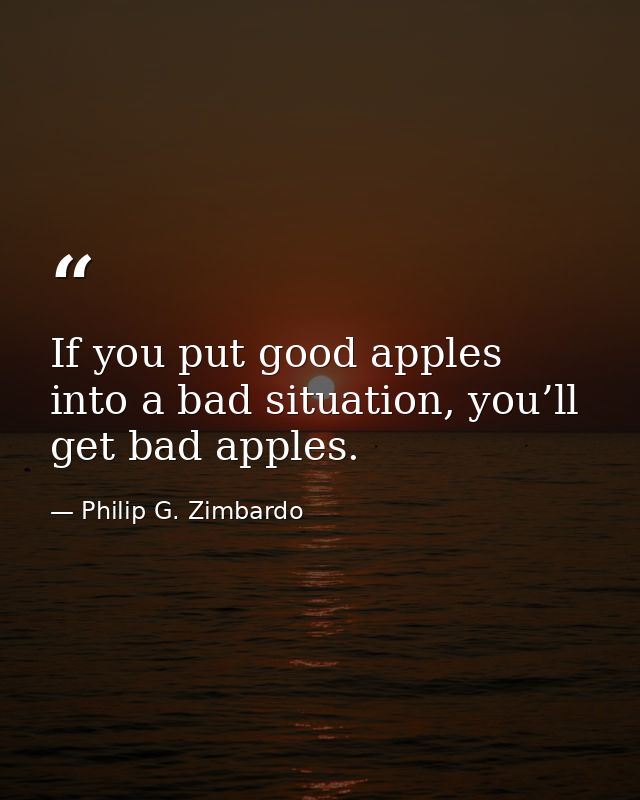 If you put good apples into a bad situation, you’ll get bad apples. — Philip G. Zimbardo