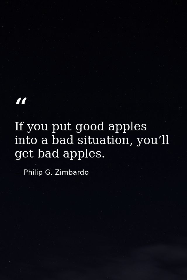 If you put good apples into a bad situation, you’ll get bad apples. — Philip G. Zimbardo