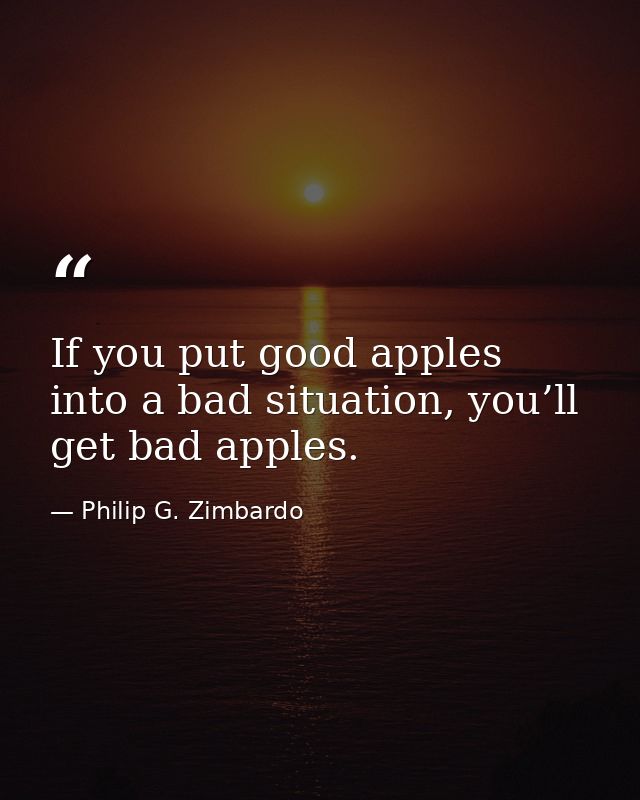 If you put good apples into a bad situation, you’ll get bad apples. — Philip G. Zimbardo