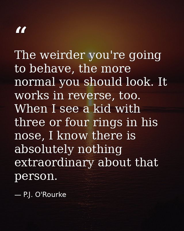 The weirder you're going to behave, the more normal you should look. It works in reverse, too. When I see a kid with thr — P.J. O'Rourke