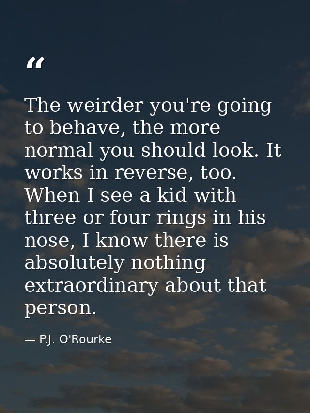 The weirder you're going to behave, the more normal you should look. It works in reverse, too. When I see a kid with thr — P.J. O'Rourke