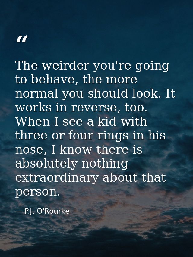 The weirder you're going to behave, the more normal you should look. It works in reverse, too. When I see a kid with thr — P.J. O'Rourke