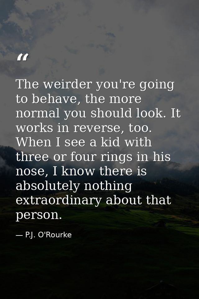 The weirder you're going to behave, the more normal you should look. It works in reverse, too. When I see a kid with thr — P.J. O'Rourke