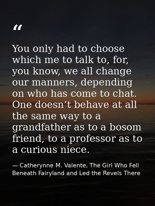 You only had to choose which me to talk to, for, you know, we all change our manners, depending on who has come to chat. — Catherynne M. Valente, The Girl Who Fell Beneath Fairyland and Led the Revels There
