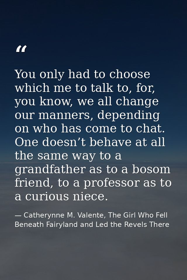 You only had to choose which me to talk to, for, you know, we all change our manners, depending on who has come to chat. — Catherynne M. Valente, The Girl Who Fell Beneath Fairyland and Led the Revels There