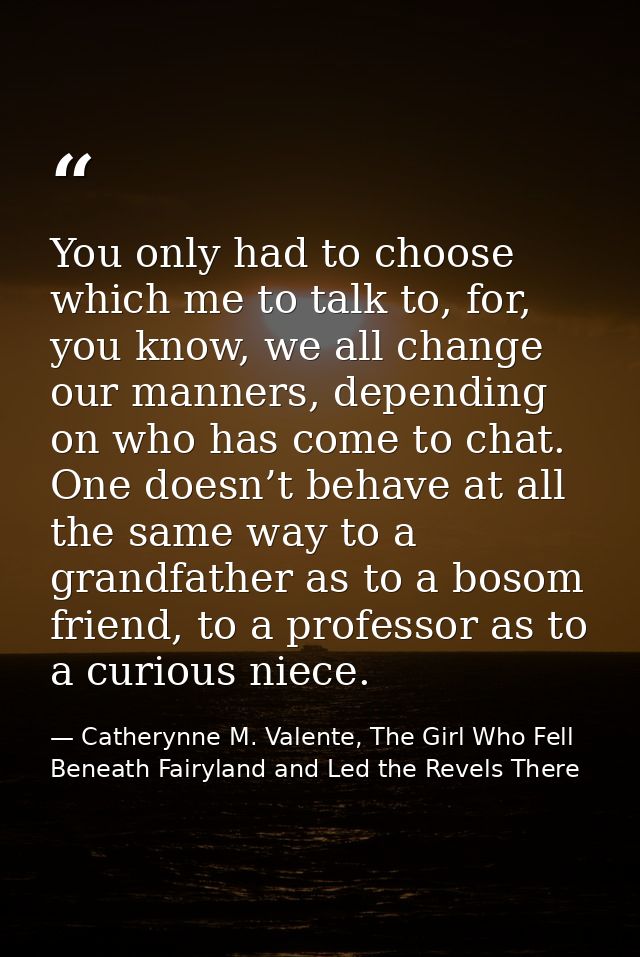 You only had to choose which me to talk to, for, you know, we all change our manners, depending on who has come to chat. — Catherynne M. Valente, The Girl Who Fell Beneath Fairyland and Led the Revels There