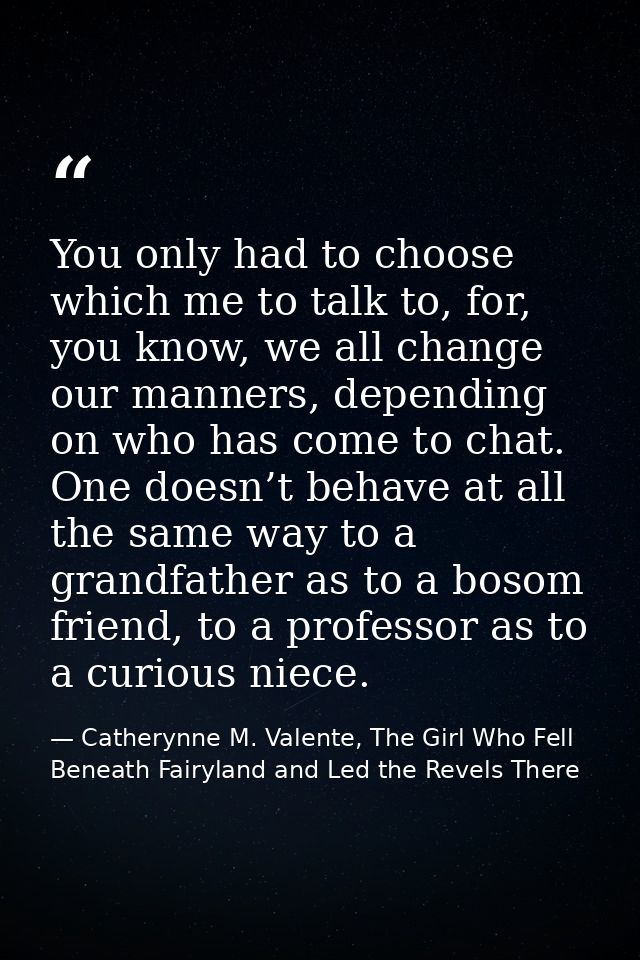 You only had to choose which me to talk to, for, you know, we all change our manners, depending on who has come to chat. — Catherynne M. Valente, The Girl Who Fell Beneath Fairyland and Led the Revels There