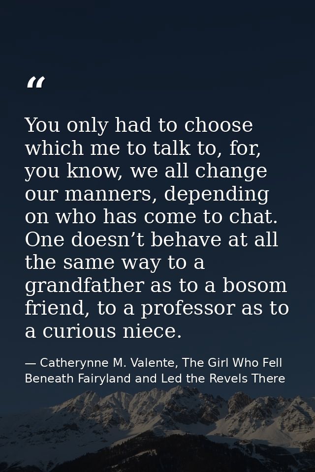You only had to choose which me to talk to, for, you know, we all change our manners, depending on who has come to chat. — Catherynne M. Valente, The Girl Who Fell Beneath Fairyland and Led the Revels There