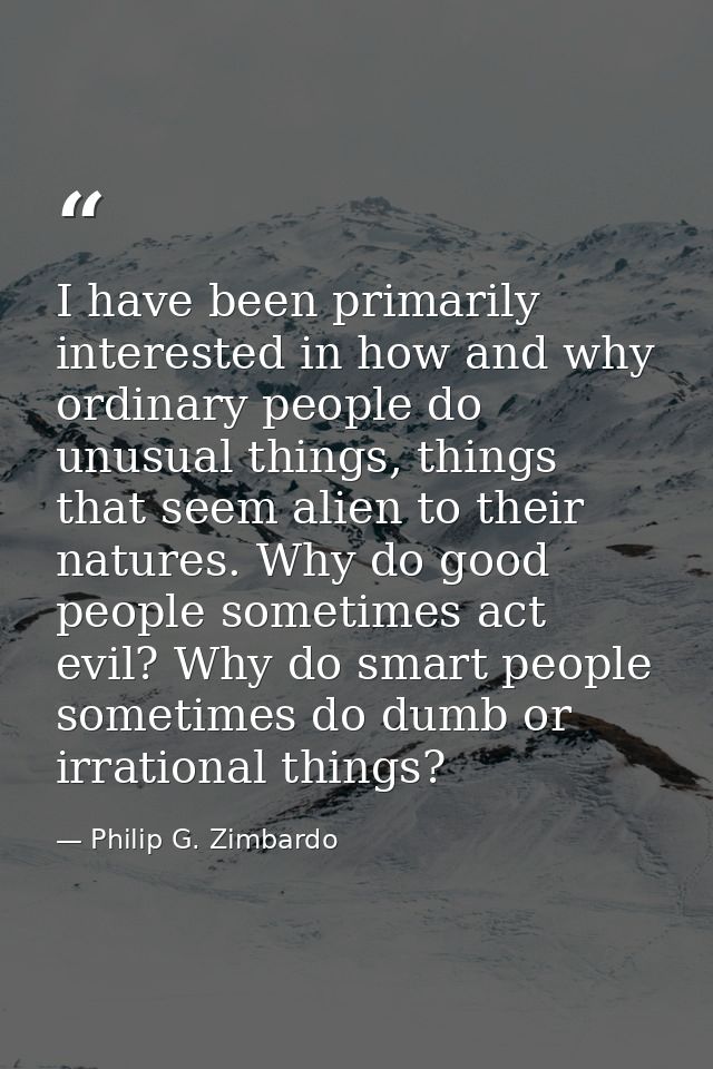 I have been primarily interested in how and why ordinary people do unusual things, things that seem alien to their natur — Philip G. Zimbardo