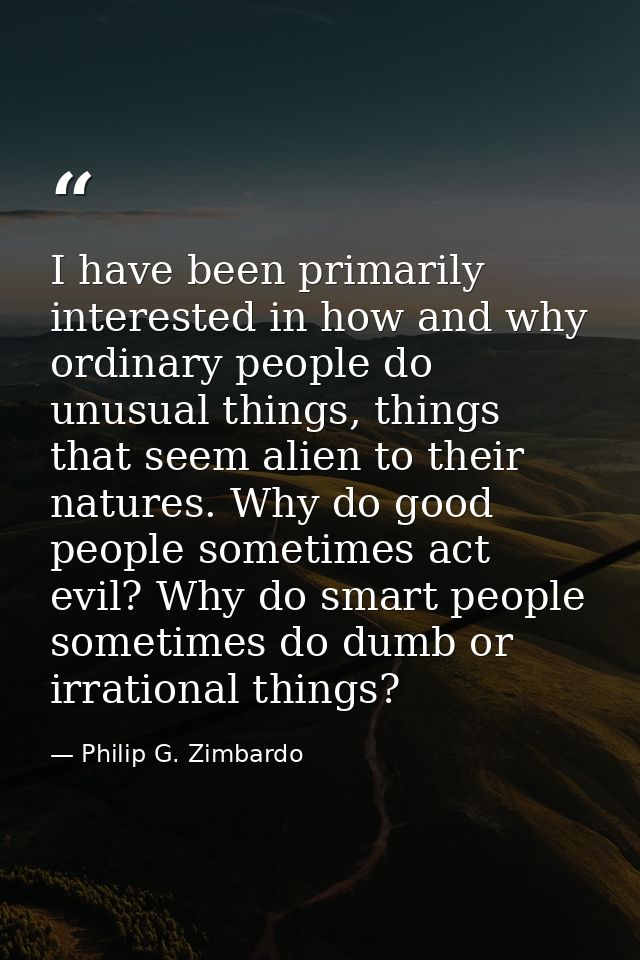 I have been primarily interested in how and why ordinary people do unusual things, things that seem alien to their natur — Philip G. Zimbardo