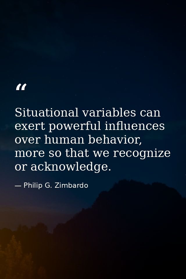 Situational variables can exert powerful influences over human behavior, more so that we recognize or acknowledge. — Philip G. Zimbardo
