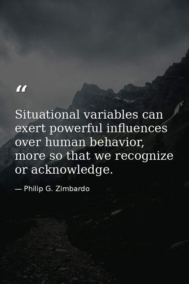 Situational variables can exert powerful influences over human behavior, more so that we recognize or acknowledge. — Philip G. Zimbardo