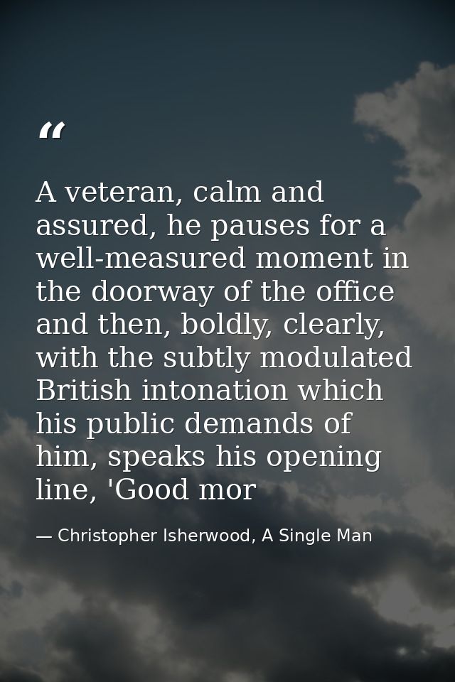 A veteran, calm and assured, he pauses for a well-measured moment in the doorway of the office and then, boldly, clearly — Christopher Isherwood, A Single Man