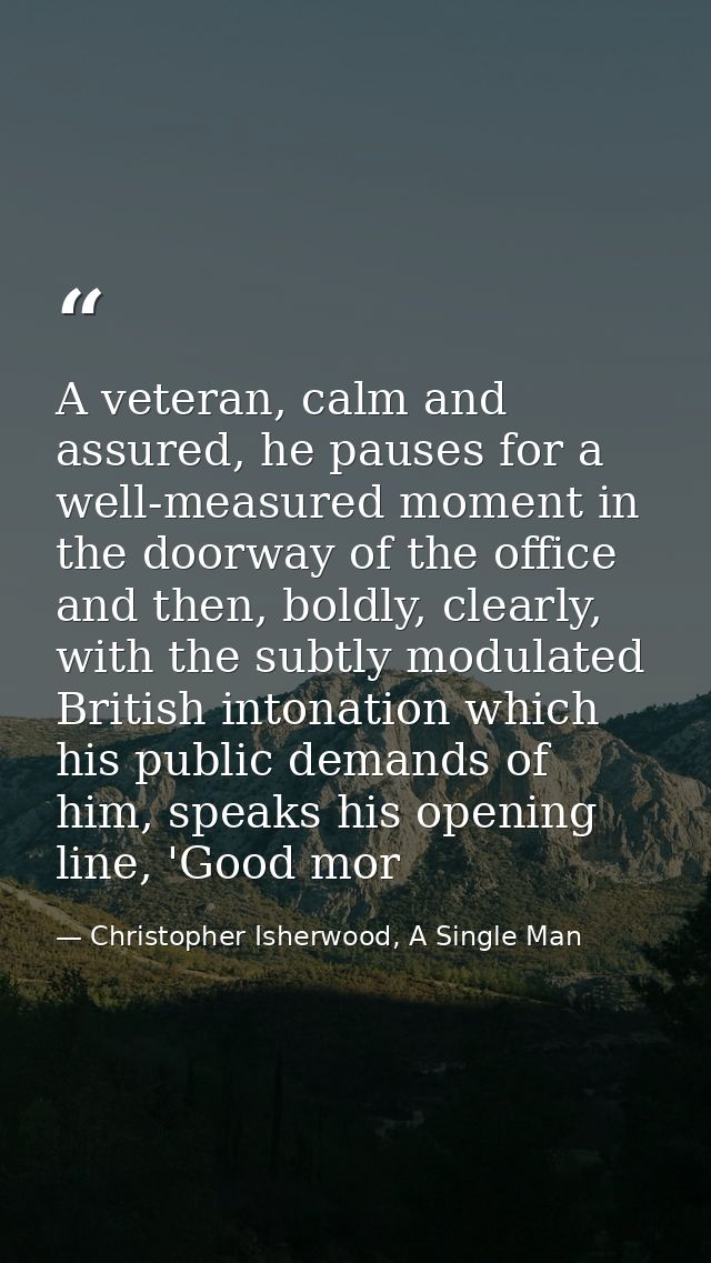 A veteran, calm and assured, he pauses for a well-measured moment in the doorway of the office and then, boldly, clearly — Christopher Isherwood, A Single Man