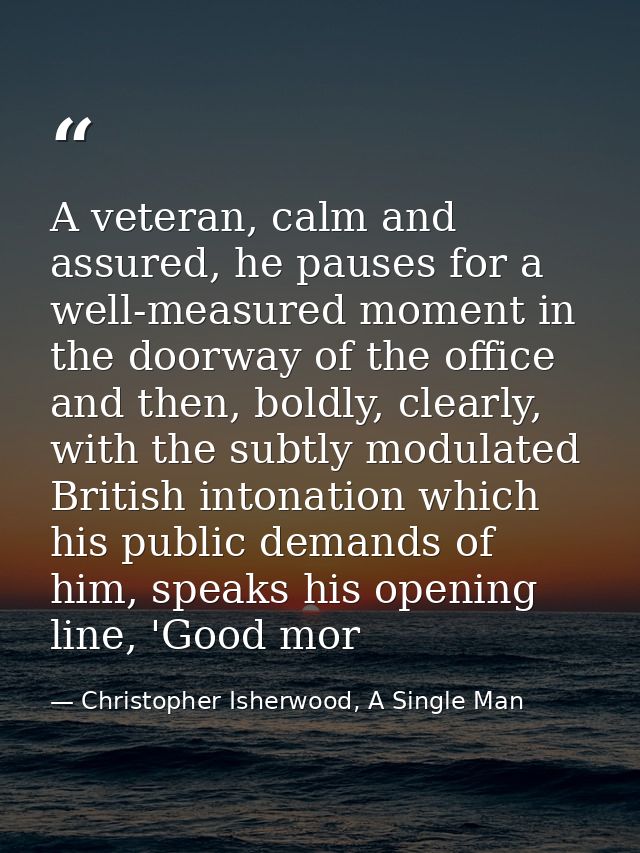 A veteran, calm and assured, he pauses for a well-measured moment in the doorway of the office and then, boldly, clearly — Christopher Isherwood, A Single Man