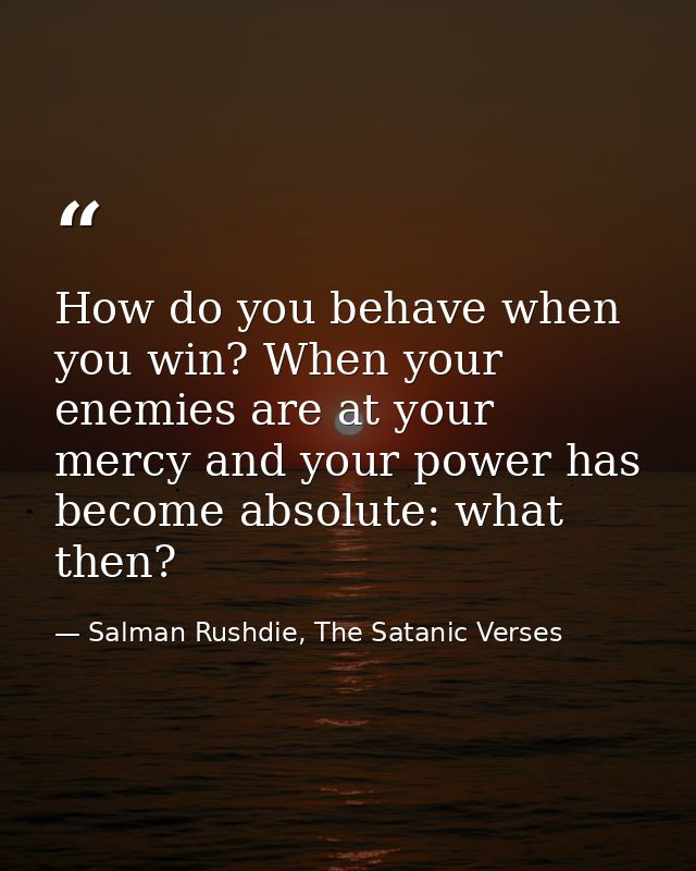 How do you behave when you win? When your enemies are at your mercy and your power has become absolute: what then? — Salman Rushdie, The Satanic Verses