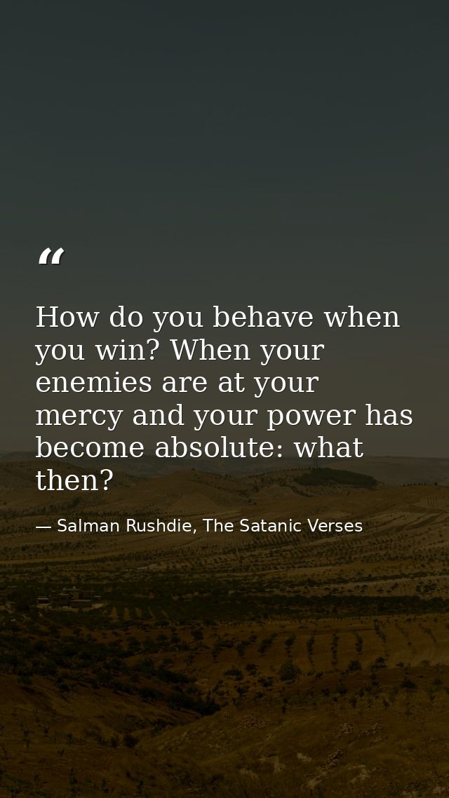 How do you behave when you win? When your enemies are at your mercy and your power has become absolute: what then? — Salman Rushdie, The Satanic Verses