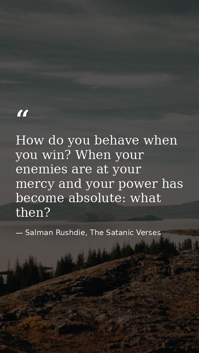 How do you behave when you win? When your enemies are at your mercy and your power has become absolute: what then? — Salman Rushdie, The Satanic Verses