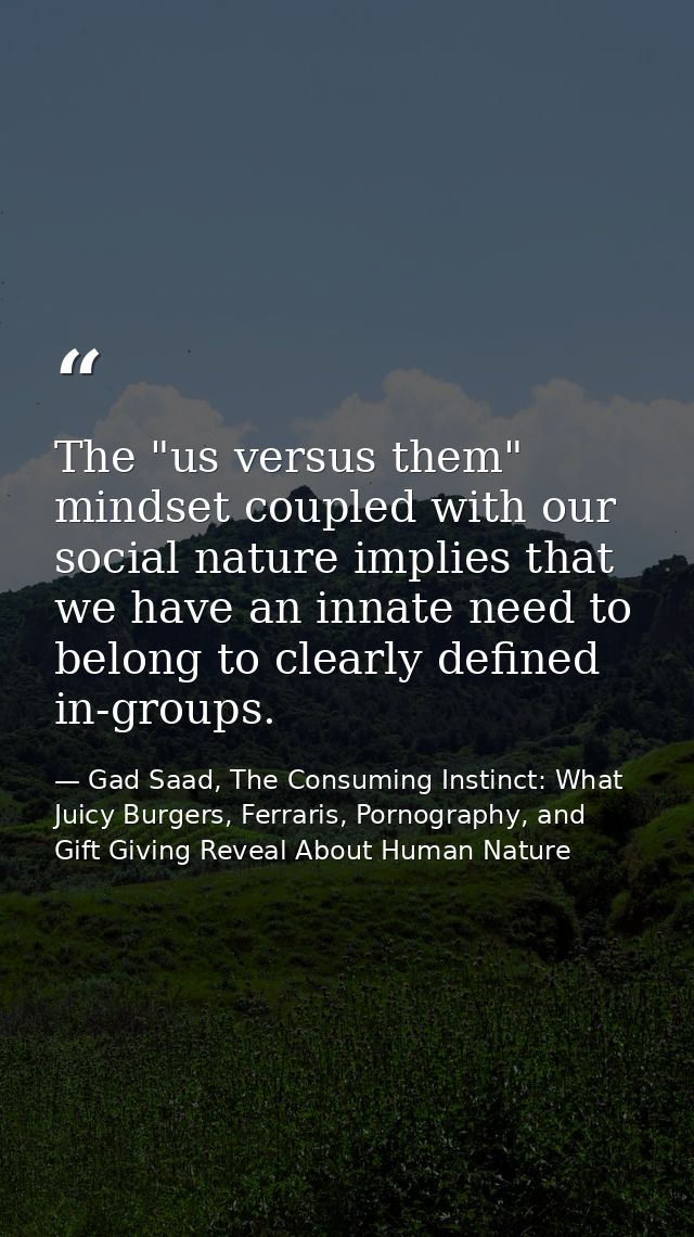 The "us versus them" mindset coupled with our social nature implies that we have an innate need to belong to clearly def — Gad Saad, The Consuming Instinct: What Juicy Burgers, Ferraris, Pornography, and Gift Giving Reveal About Human Nature