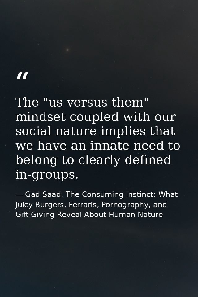 The "us versus them" mindset coupled with our social nature implies that we have an innate need to belong to clearly def — Gad Saad, The Consuming Instinct: What Juicy Burgers, Ferraris, Pornography, and Gift Giving Reveal About Human Nature