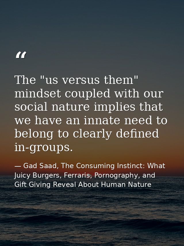 The "us versus them" mindset coupled with our social nature implies that we have an innate need to belong to clearly def — Gad Saad, The Consuming Instinct: What Juicy Burgers, Ferraris, Pornography, and Gift Giving Reveal About Human Nature